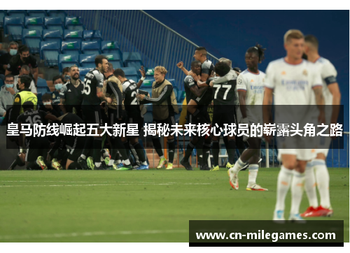 皇马防线崛起五大新星 揭秘未来核心球员的崭露头角之路