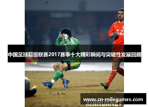 中国足球超级联赛2017赛季十大精彩瞬间与突破性发展回顾