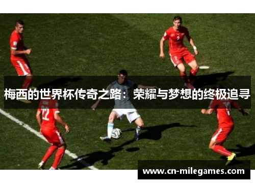梅西的世界杯传奇之路：荣耀与梦想的终极追寻
