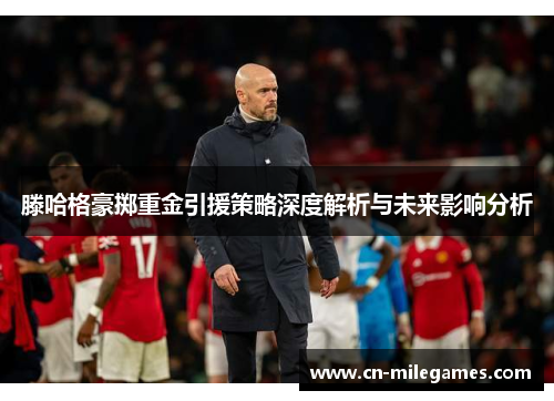 滕哈格豪掷重金引援策略深度解析与未来影响分析