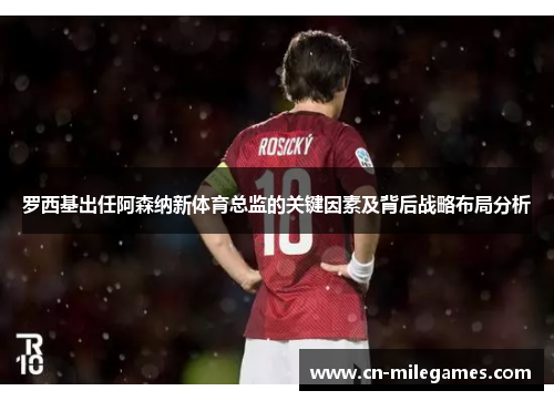罗西基出任阿森纳新体育总监的关键因素及背后战略布局分析