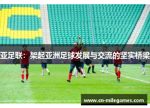 亚足联：架起亚洲足球发展与交流的坚实桥梁