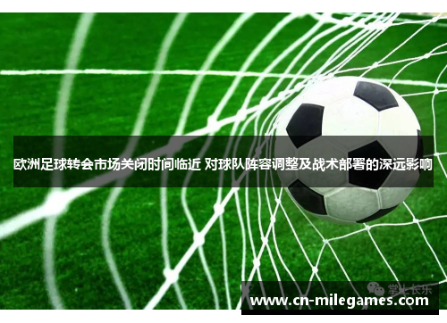 欧洲足球转会市场关闭时间临近 对球队阵容调整及战术部署的深远影响