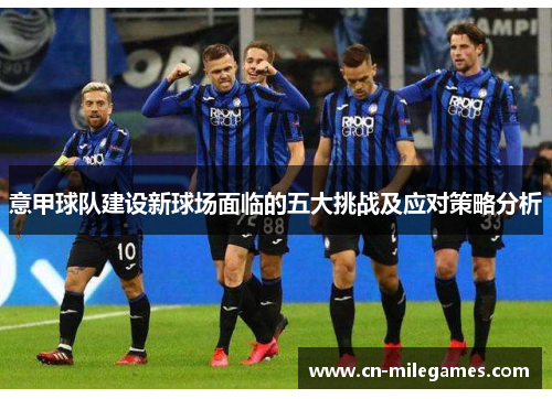 意甲球队建设新球场面临的五大挑战及应对策略分析