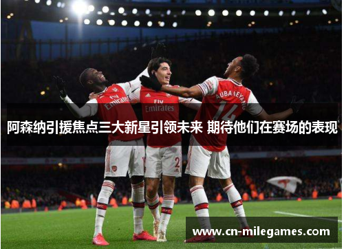 阿森纳引援焦点三大新星引领未来 期待他们在赛场的表现 阿森纳引援焦点三大新星引领未来 期待他们在赛场的表现